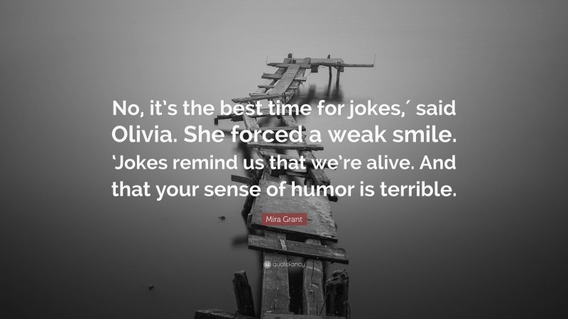 Mira Grant Quote: “No, it’s the best time for jokes,′ said Olivia. She forced a weak smile. ‘Jokes remind us that we’re alive. And that your sense of humor is terrible.”