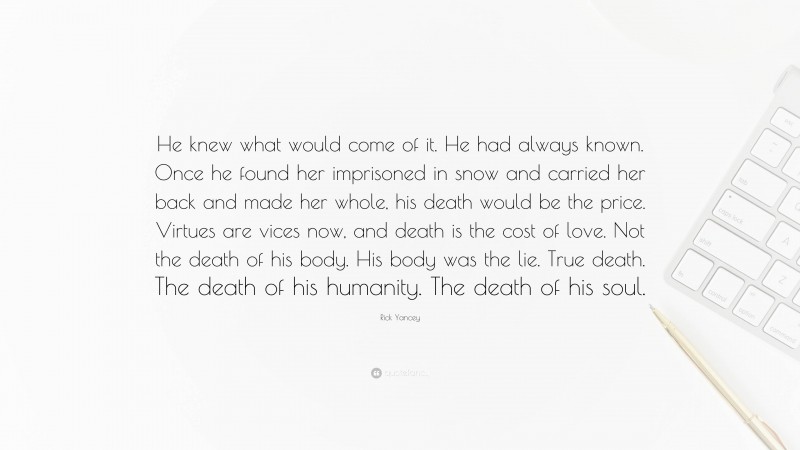 Rick Yancey Quote: “He knew what would come of it. He had always known. Once he found her imprisoned in snow and carried her back and made her whole, his death would be the price. Virtues are vices now, and death is the cost of love. Not the death of his body. His body was the lie. True death. The death of his humanity. The death of his soul.”