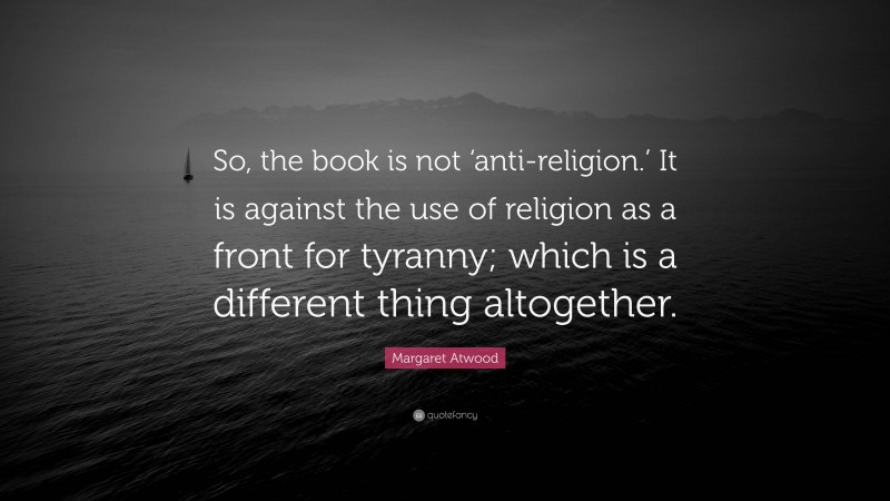 Margaret Atwood Quote: “So, the book is not ‘anti-religion.’ It is against the use of religion as a front for tyranny; which is a different thing altogether.”