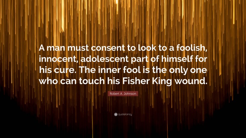 Robert A. Johnson Quote: “A man must consent to look to a foolish, innocent, adolescent part of himself for his cure. The inner fool is the only one who can touch his Fisher King wound.”