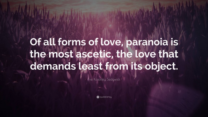 Eve Kosofsky Sedgwick Quote: “Of all forms of love, paranoia is the most ascetic, the love that demands least from its object.”