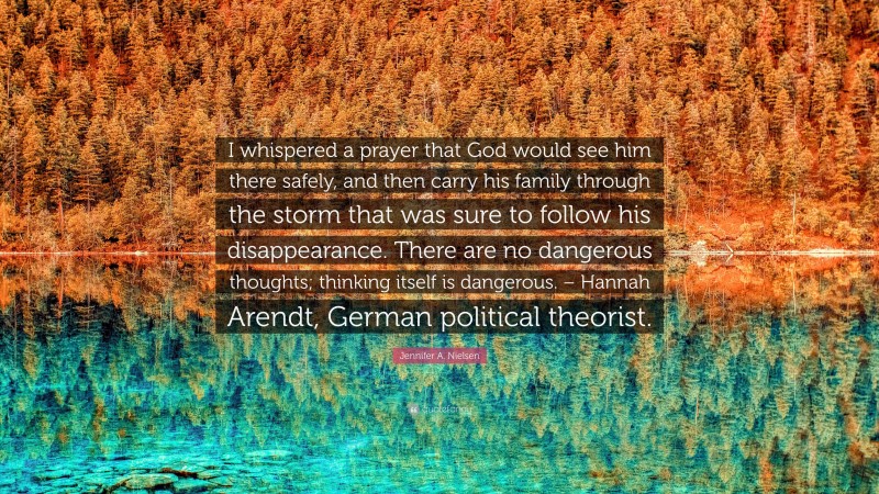 Jennifer A. Nielsen Quote: “I whispered a prayer that God would see him there safely, and then carry his family through the storm that was sure to follow his disappearance. There are no dangerous thoughts; thinking itself is dangerous. – Hannah Arendt, German political theorist.”