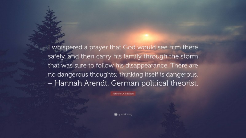 Jennifer A. Nielsen Quote: “I whispered a prayer that God would see him there safely, and then carry his family through the storm that was sure to follow his disappearance. There are no dangerous thoughts; thinking itself is dangerous. – Hannah Arendt, German political theorist.”