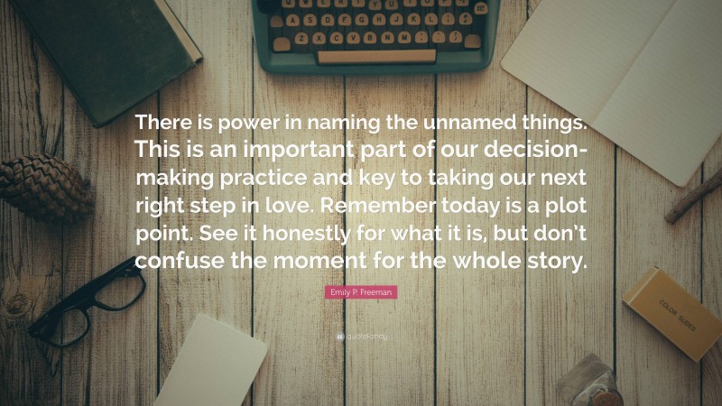 Emily P. Freeman Quote: “There is power in naming the unnamed things. This is an important part of our decision-making practice and key to taking our next right step in love. Remember today is a plot point. See it honestly for what it is, but don’t confuse the moment for the whole story.”