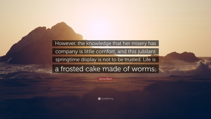 Jenna Blum Quote: “However, the knowledge that her misery has company is little comfort, and this jubilant springtime display is not to be trusted. Life is a frosted cake made of worms.”
