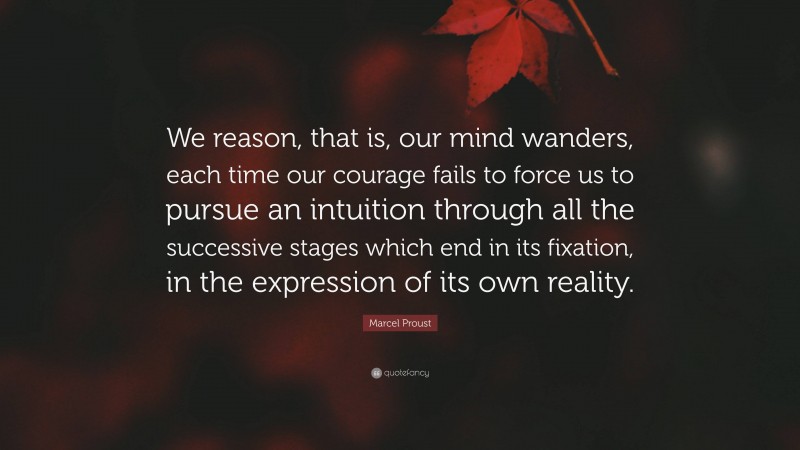 Marcel Proust Quote: “We reason, that is, our mind wanders, each time our courage fails to force us to pursue an intuition through all the successive stages which end in its fixation, in the expression of its own reality.”