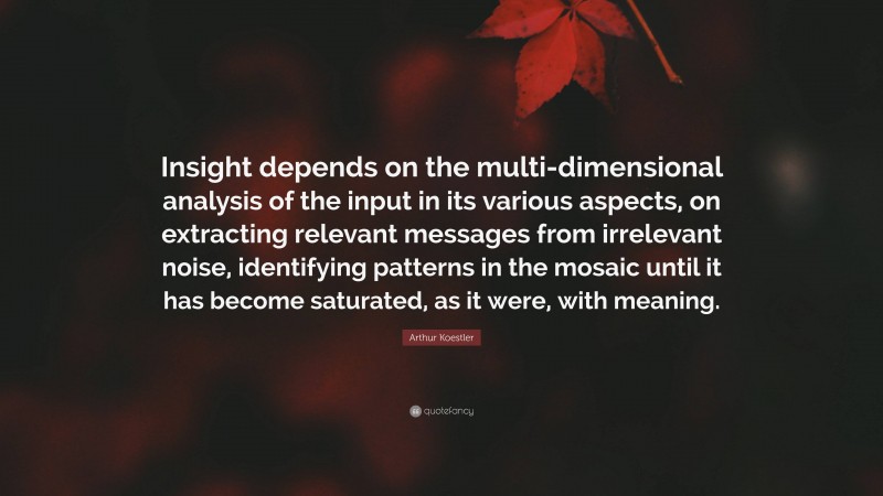 Arthur Koestler Quote: “Insight depends on the multi-dimensional analysis of the input in its various aspects, on extracting relevant messages from irrelevant noise, identifying patterns in the mosaic until it has become saturated, as it were, with meaning.”