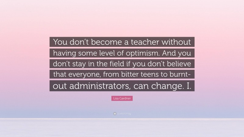 Lisa Gardner Quote: “You don’t become a teacher without having some level of optimism. And you don’t stay in the field if you don’t believe that everyone, from bitter teens to burnt-out administrators, can change. I.”
