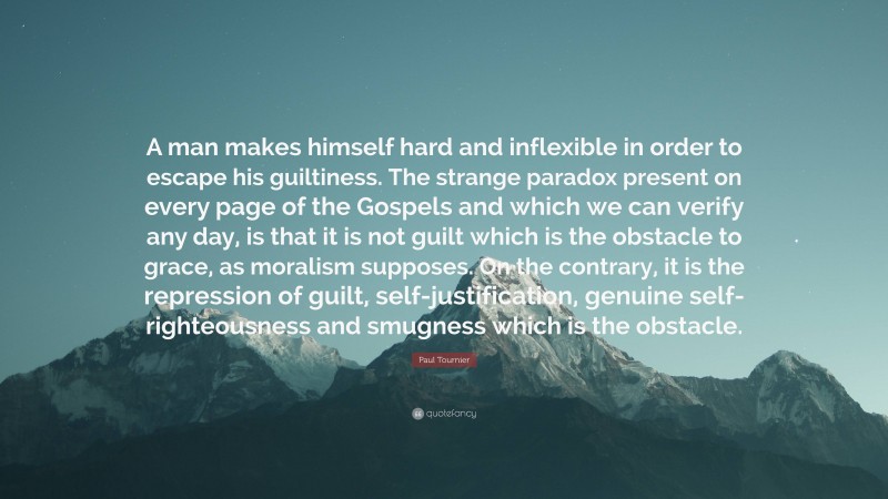 Paul Tournier Quote: “A man makes himself hard and inflexible in order to escape his guiltiness. The strange paradox present on every page of the Gospels and which we can verify any day, is that it is not guilt which is the obstacle to grace, as moralism supposes. On the contrary, it is the repression of guilt, self-justification, genuine self-righteousness and smugness which is the obstacle.”