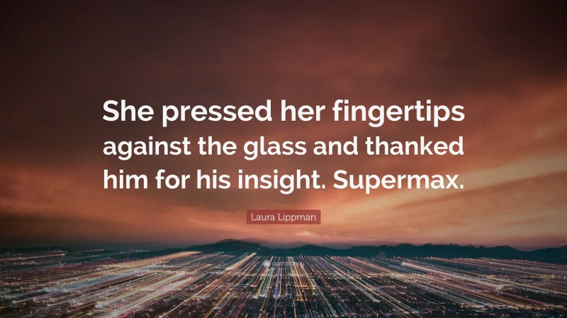 Laura Lippman Quote: “She pressed her fingertips against the glass and thanked him for his insight. Supermax.”