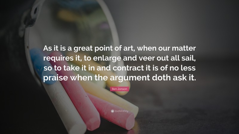 Ben Jonson Quote: “As it is a great point of art, when our matter requires it, to enlarge and veer out all sail, so to take it in and contract it is of no less praise when the argument doth ask it.”