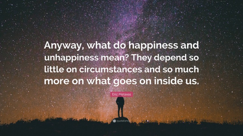 Eric Metaxas Quote: “Anyway, what do happiness and unhappiness mean? They depend so little on circumstances and so much more on what goes on inside us.”