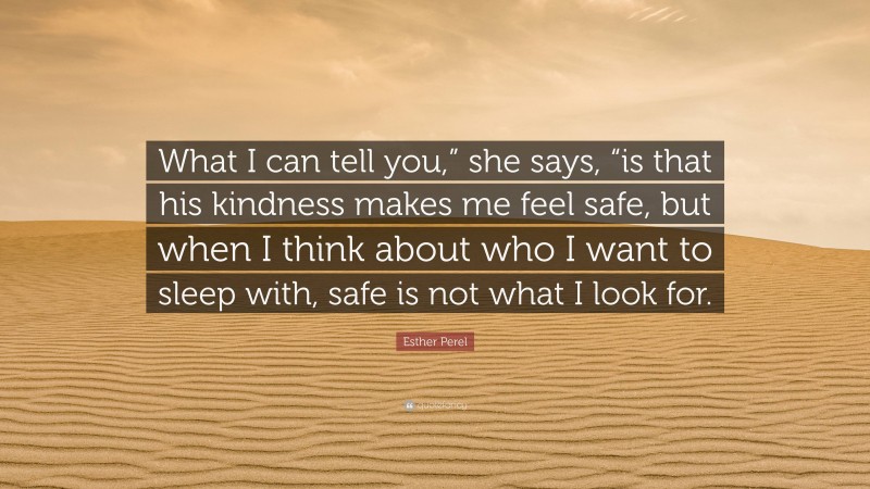 Esther Perel Quote: “What I can tell you,” she says, “is that his kindness makes me feel safe, but when I think about who I want to sleep with, safe is not what I look for.”