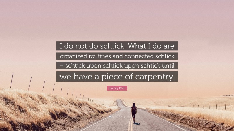 Stanley Elkin Quote: “I do not do schtick. What I do are organized routines and connected schtick – schtick upon schtick upon schtick until we have a piece of carpentry.”