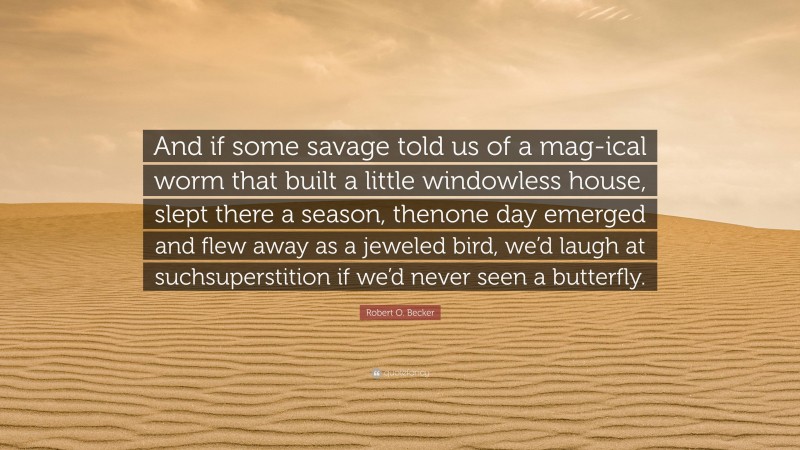 Robert O. Becker Quote: “And if some savage told us of a mag-ical worm that built a little windowless house, slept there a season, thenone day emerged and flew away as a jeweled bird, we’d laugh at suchsuperstition if we’d never seen a butterfly.”