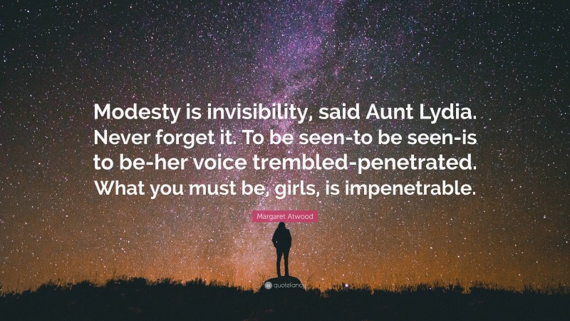 Margaret Atwood Quote: “Modesty is invisibility, said Aunt Lydia. Never forget it. To be seen-to be seen-is to be-her voice trembled-penetrated. What you must be, girls, is impenetrable.”