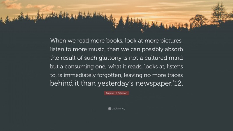 Eugene H. Peterson Quote: “When we read more books, look at more pictures, listen to more music, than we can possibly absorb the result of such gluttony is not a cultured mind but a consuming one; what it reads, looks at, listens to, is immediately forgotten, leaving no more traces behind it than yesterday’s newspaper.’12.”