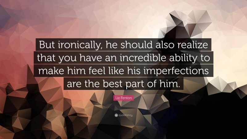 Liz Fenton Quote: “But ironically, he should also realize that you have an incredible ability to make him feel like his imperfections are the best part of him.”