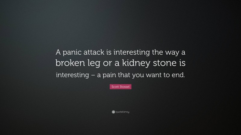 Scott Stossel Quote: “A panic attack is interesting the way a broken leg or a kidney stone is interesting – a pain that you want to end.”