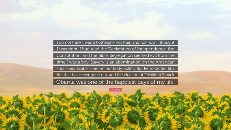 Pat Conroy Quote: “I do not think I was a hothead – not then and not now. I thought I was right. I had read the Declaration of Independence, the Constitution, and the Bible. Segregation seemed evil from the time I was a boy. Slavery is an abomination on the American soul, ineradicable stain on our body politic. But Penn Center lit a fire that has never gone out, and the election of President Barack Obama was one of the happiest days of my life.”