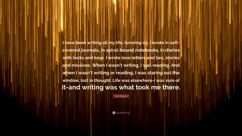 Dani Shapiro Quote: “I have been writing all my life. Growing up, I wrote in soft-covered journals, in spiral-bound notebooks, in diaries with locks and keys. I wrote love letters and lies, stories and missives. When I wasn’t writing, I was reading. And when I wasn’t writing or reading, I was staring out the window, lost in thought. Life was elsewhere-I was sure of it-and writing was what took me there.”