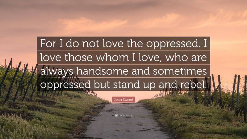 Jean Genet Quote: “For I do not love the oppressed. I love those whom I love, who are always handsome and sometimes oppressed but stand up and rebel.”