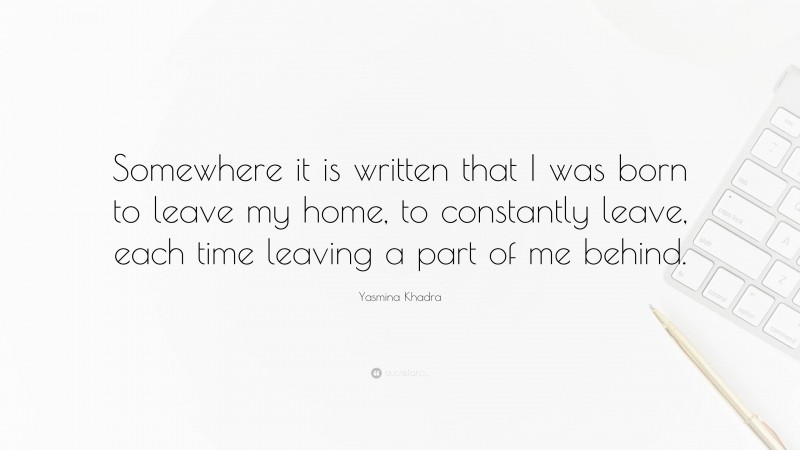 Yasmina Khadra Quote: “Somewhere it is written that I was born to leave my home, to constantly leave, each time leaving a part of me behind.”