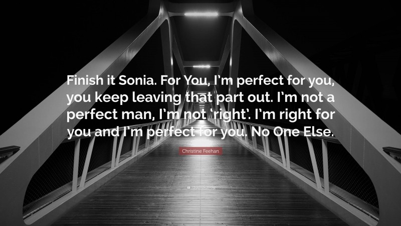 Christine Feehan Quote: “Finish it Sonia. For You, I’m perfect for you, you keep leaving that part out. I’m not a perfect man, I’m not ‘right’. I’m right for you and I’m perfect for you. No One Else.”