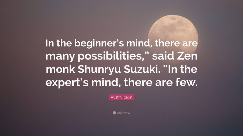 Austin Kleon Quote: “In the beginner’s mind, there are many possibilities,” said Zen monk Shunryu Suzuki. “In the expert’s mind, there are few.”