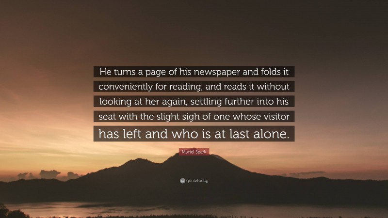 Muriel Spark Quote: “He turns a page of his newspaper and folds it conveniently for reading, and reads it without looking at her again, settling further into his seat with the slight sigh of one whose visitor has left and who is at last alone.”