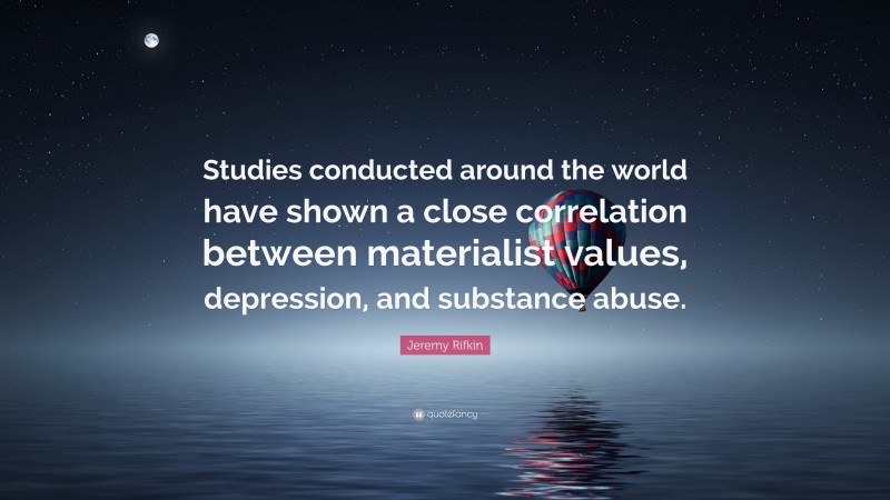 Jeremy Rifkin Quote: “Studies conducted around the world have shown a close correlation between materialist values, depression, and substance abuse.”