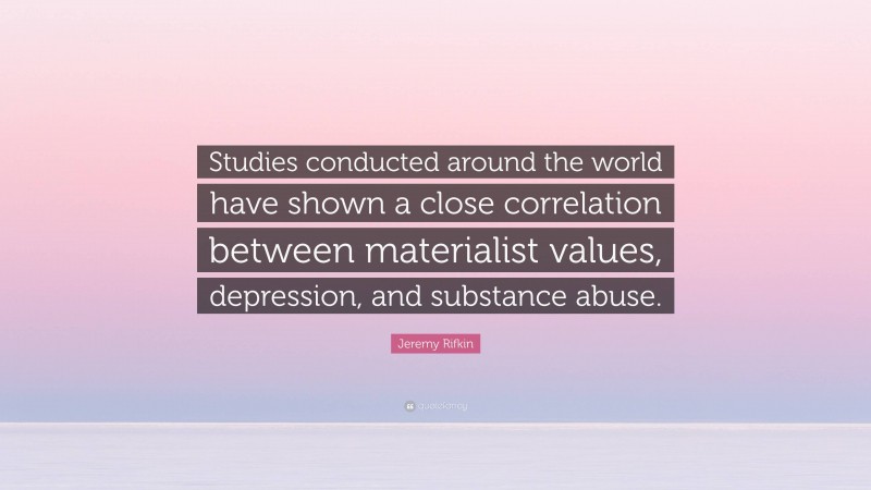 Jeremy Rifkin Quote: “Studies conducted around the world have shown a close correlation between materialist values, depression, and substance abuse.”