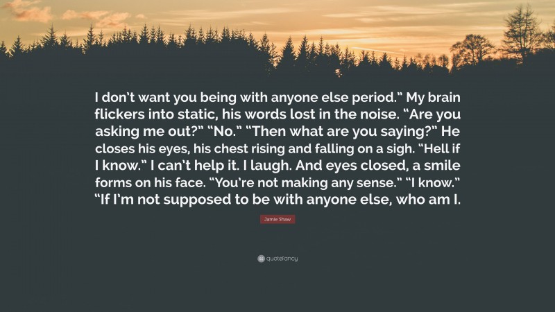 Jamie Shaw Quote: “I don’t want you being with anyone else period.” My brain flickers into static, his words lost in the noise. “Are you asking me out?” “No.” “Then what are you saying?” He closes his eyes, his chest rising and falling on a sigh. “Hell if I know.” I can’t help it. I laugh. And eyes closed, a smile forms on his face. “You’re not making any sense.” “I know.” “If I’m not supposed to be with anyone else, who am I.”