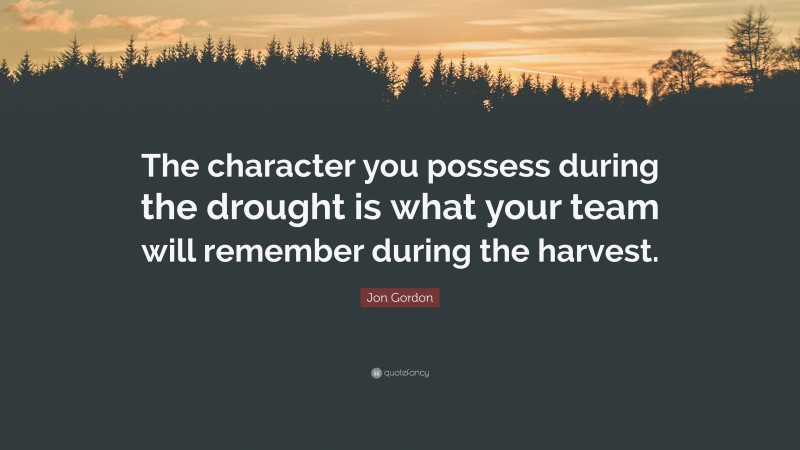 Jon Gordon Quote: “The character you possess during the drought is what your team will remember during the harvest.”