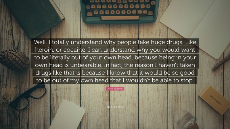 Alyssa Brugman Quote: “Well, I totally understand why people take huge drugs. Like heroin, or cocaine. I can understand why you would want to be literally out of your own head, because being in your own head is unbearable. In fact, the reason I haven’t taken drugs like that is because I know that it would be so good to be out of my own head that I wouldn’t be able to stop.”