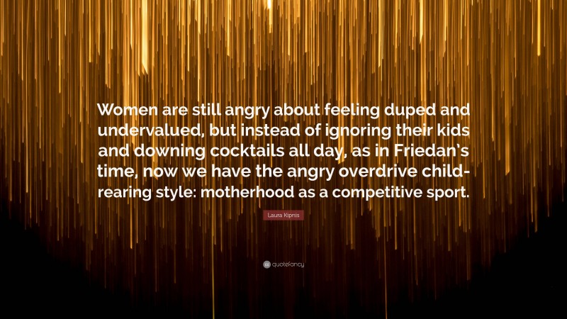 Laura Kipnis Quote: “Women are still angry about feeling duped and undervalued, but instead of ignoring their kids and downing cocktails all day, as in Friedan’s time, now we have the angry overdrive child-rearing style: motherhood as a competitive sport.”