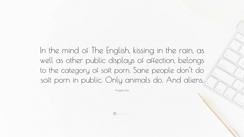 Angela Kiss Quote: “In the mind of The English, kissing in the rain, as well as other public displays of affection, belongs to the category of soft porn. Sane people don’t do soft porn in public. Only animals do. And aliens.”