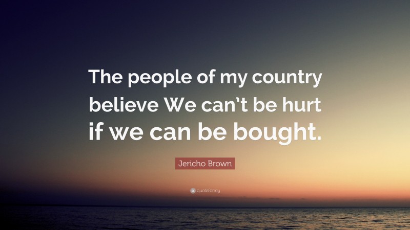 Jericho Brown Quote: “The people of my country believe We can’t be hurt if we can be bought.”
