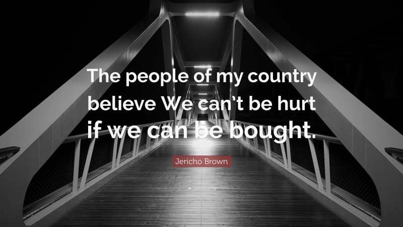 Jericho Brown Quote: “The people of my country believe We can’t be hurt if we can be bought.”