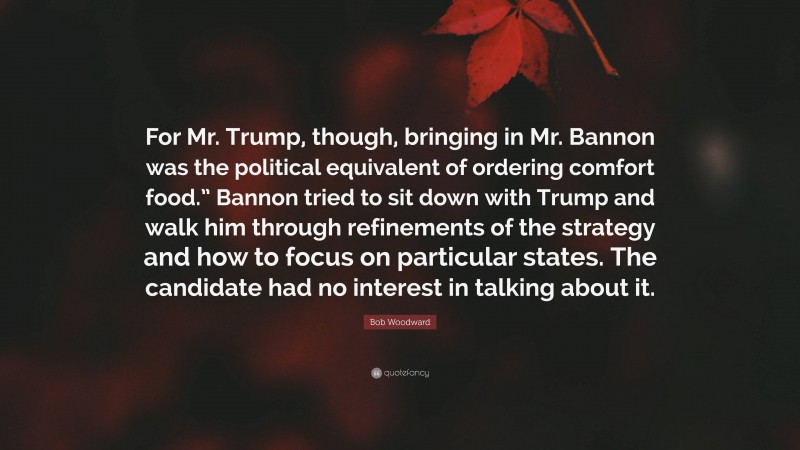 Bob Woodward Quote: “For Mr. Trump, though, bringing in Mr. Bannon was the political equivalent of ordering comfort food.” Bannon tried to sit down with Trump and walk him through refinements of the strategy and how to focus on particular states. The candidate had no interest in talking about it.”