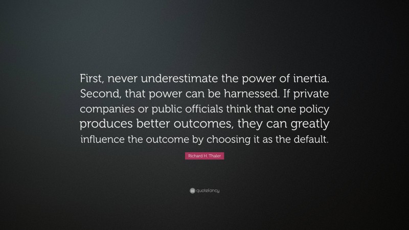 Richard H. Thaler Quote: “First, never underestimate the power of inertia. Second, that power can be harnessed. If private companies or public officials think that one policy produces better outcomes, they can greatly influence the outcome by choosing it as the default.”