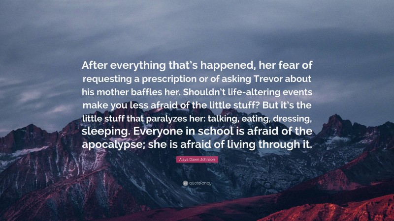 Alaya Dawn Johnson Quote: “After everything that’s happened, her fear of requesting a prescription or of asking Trevor about his mother baffles her. Shouldn’t life-altering events make you less afraid of the little stuff? But it’s the little stuff that paralyzes her: talking, eating, dressing, sleeping. Everyone in school is afraid of the apocalypse; she is afraid of living through it.”