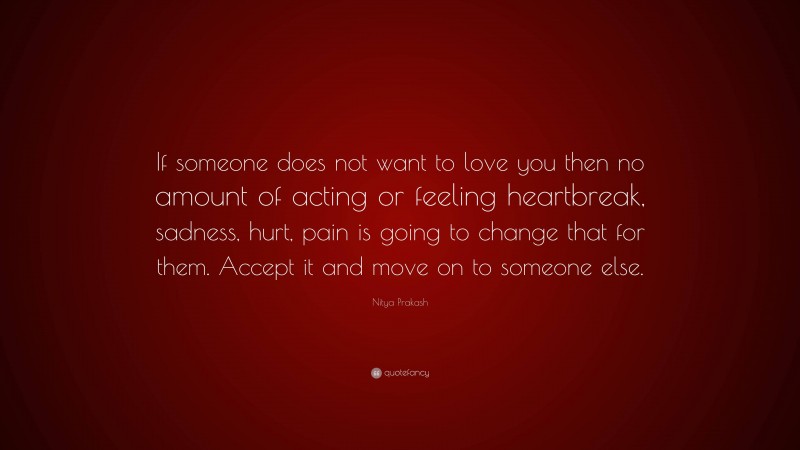 Nitya Prakash Quote: “If someone does not want to love you then no amount of acting or feeling heartbreak, sadness, hurt, pain is going to change that for them. Accept it and move on to someone else.”