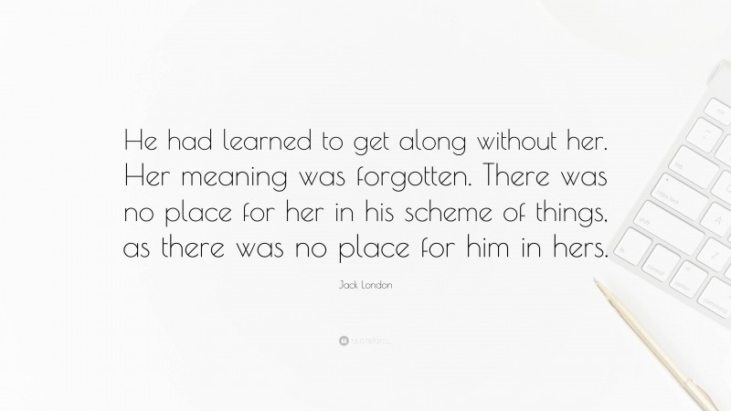 Jack London Quote: “He had learned to get along without her. Her meaning was forgotten. There was no place for her in his scheme of things, as there was no place for him in hers.”