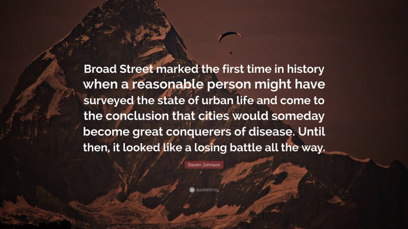 Steven Johnson Quote: “Broad Street marked the first time in history when a reasonable person might have surveyed the state of urban life and come to the conclusion that cities would someday become great conquerers of disease. Until then, it looked like a losing battle all the way.”