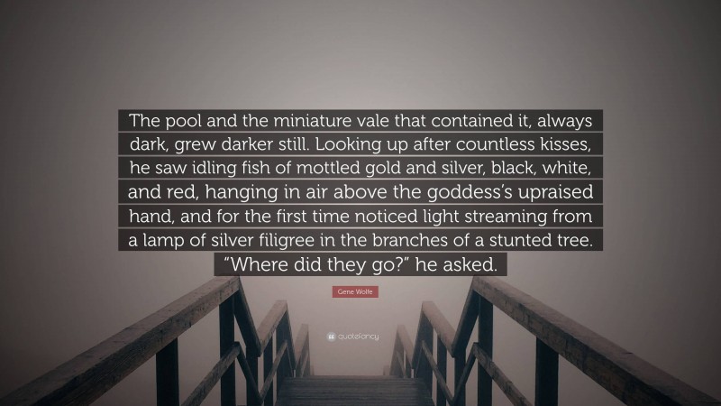 Gene Wolfe Quote: “The pool and the miniature vale that contained it, always dark, grew darker still. Looking up after countless kisses, he saw idling fish of mottled gold and silver, black, white, and red, hanging in air above the goddess’s upraised hand, and for the first time noticed light streaming from a lamp of silver filigree in the branches of a stunted tree. “Where did they go?” he asked.”