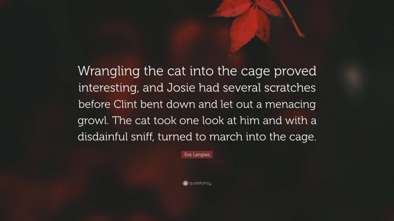 Eve Langlais Quote: “Wrangling the cat into the cage proved interesting, and Josie had several scratches before Clint bent down and let out a menacing growl. The cat took one look at him and with a disdainful sniff, turned to march into the cage.”