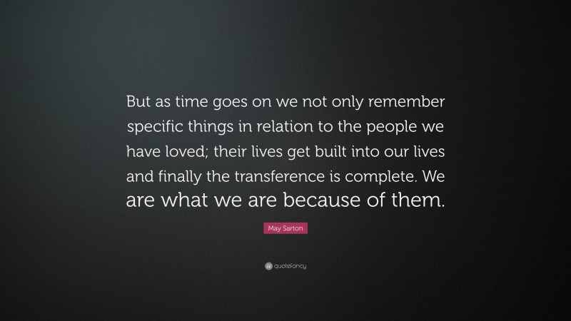 May Sarton Quote: “But as time goes on we not only remember specific things in relation to the people we have loved; their lives get built into our lives and finally the transference is complete. We are what we are because of them.”