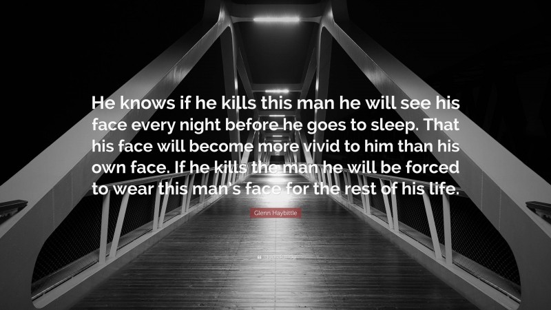 Glenn Haybittle Quote: “He knows if he kills this man he will see his face every night before he goes to sleep. That his face will become more vivid to him than his own face. If he kills the man he will be forced to wear this man’s face for the rest of his life.”