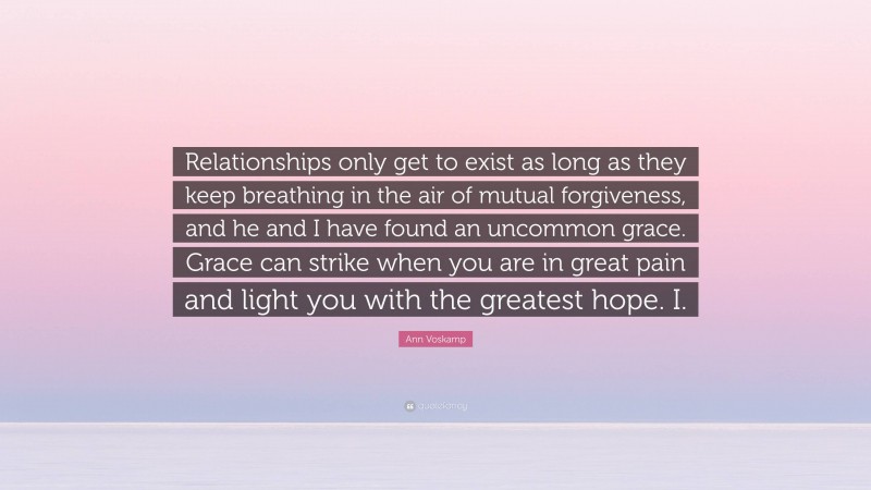 Ann Voskamp Quote: “Relationships only get to exist as long as they keep breathing in the air of mutual forgiveness, and he and I have found an uncommon grace. Grace can strike when you are in great pain and light you with the greatest hope. I.”